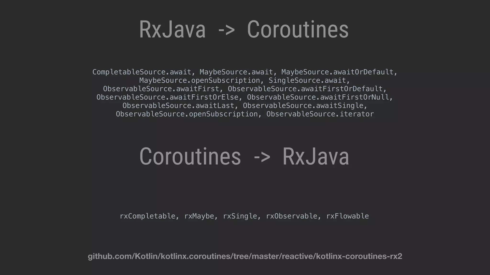 RxJava Coroutines-> RxJavaCoroutines -> rxCompletable, rxMaybe, rxSingle, rxObservable, rxFlowable CompletableSource.await, MaybeSource.await, MaybeSource.awaitOrDefault, MaybeSource.openSubscription, SingleSource.await, ObservableSource.awaitFirst, ObservableSource.awaitFirstOrDefault, ObservableSource.awaitFirstOrElse, ObservableSource.awaitFirstOrNull, ObservableSource.awaitLast, ObservableSource.awaitSingle, ObservableSource.openSubscription, ObservableSource.iterator github.com/Kotlin/kotlinx.coroutines/tree/master/reactive/kotlinx-coroutines-rx2 