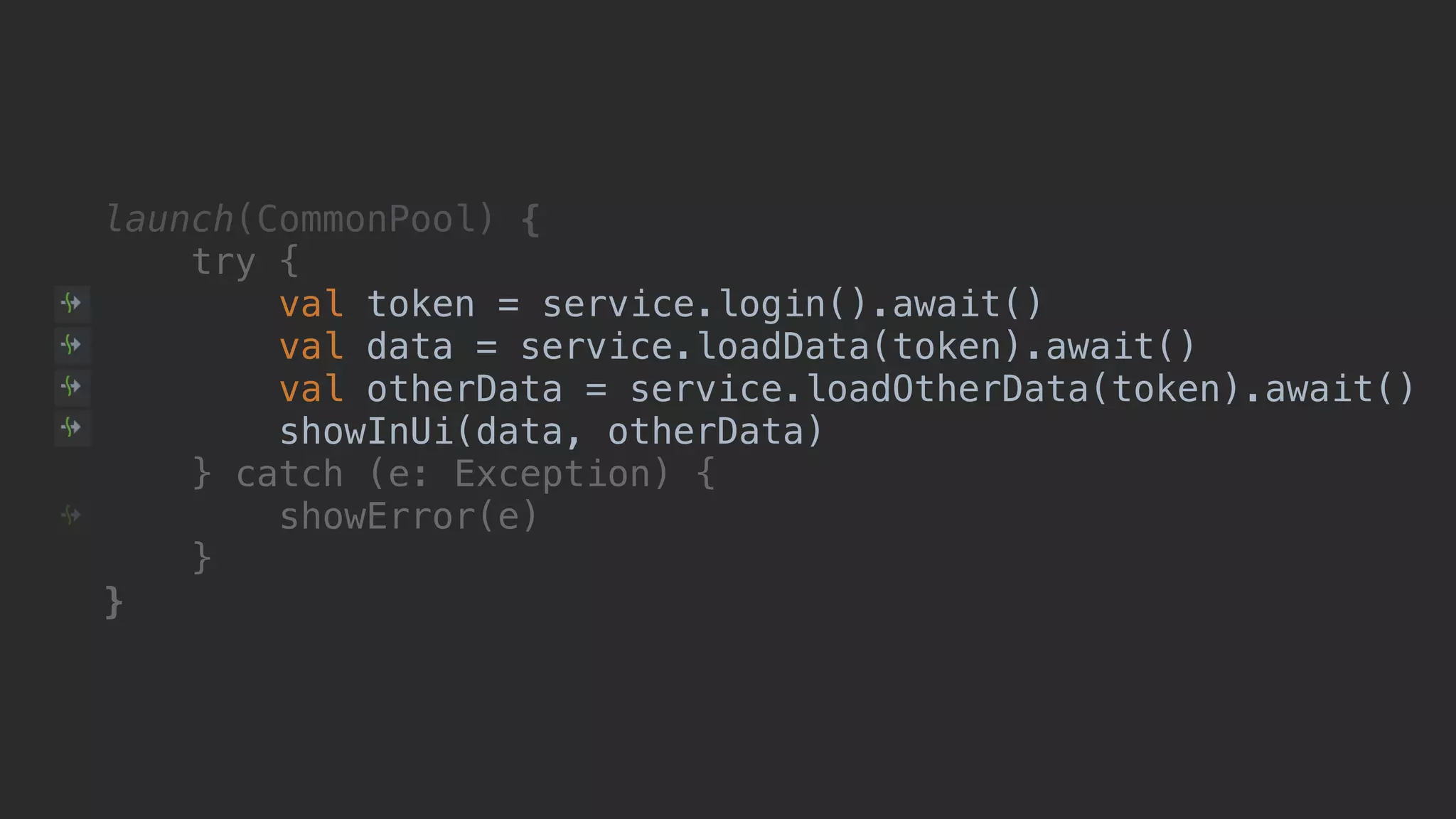 launch(CommonPool) { try { val token = service.login().await() val data = service.loadData(token).await() val otherData = service.loadOtherData(token).await() showInUi(data, otherData)1 } catch (e: Exception) { showError(e) }__ }___ 