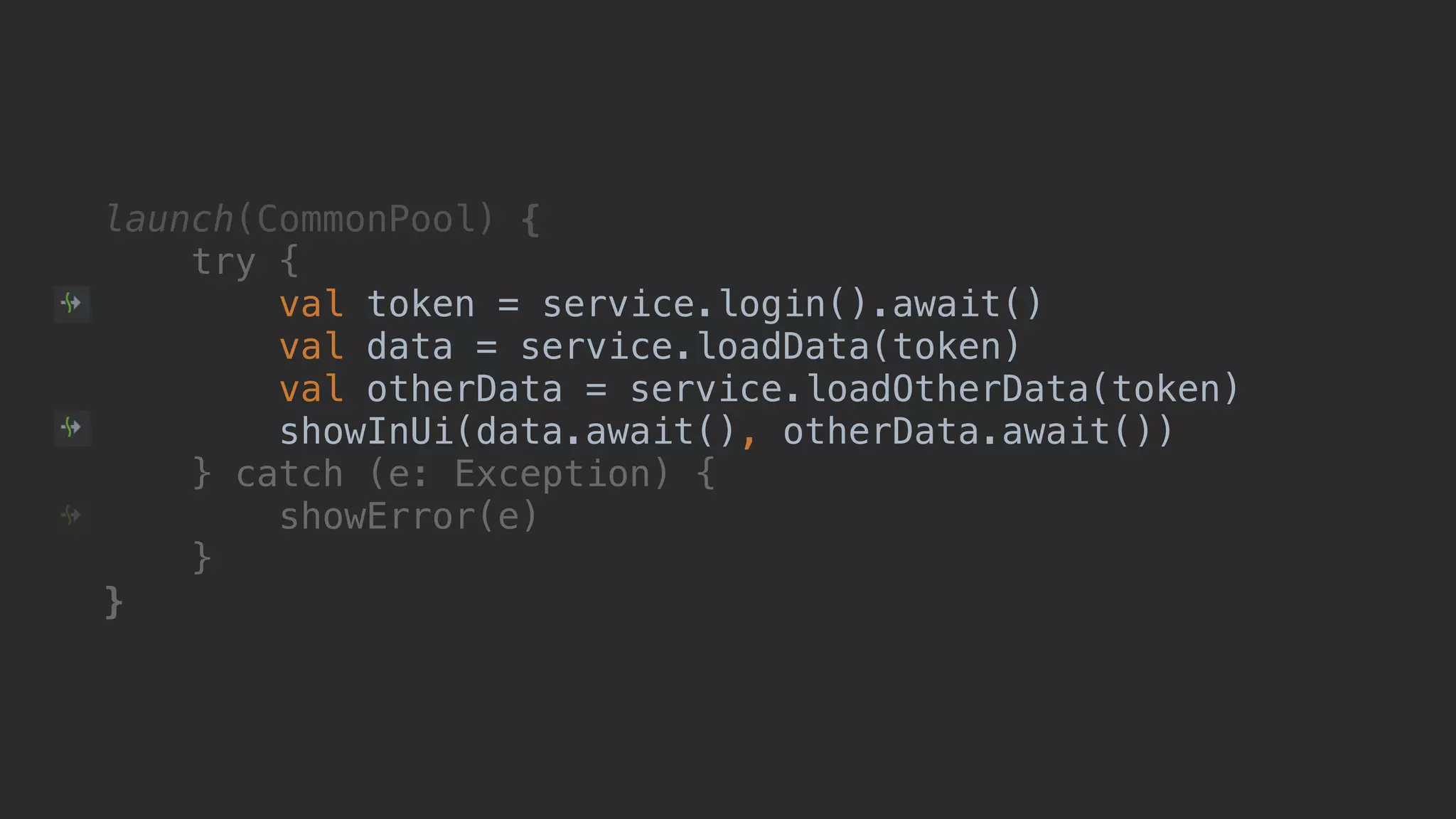 launch(CommonPool) { try { val token = service.login().await() val data = service.loadData(token) val otherData = service.loadOtherData(token) showInUi(data.await(), otherData.await())1 } catch (e: Exception) { showError(e) }__ }___ 