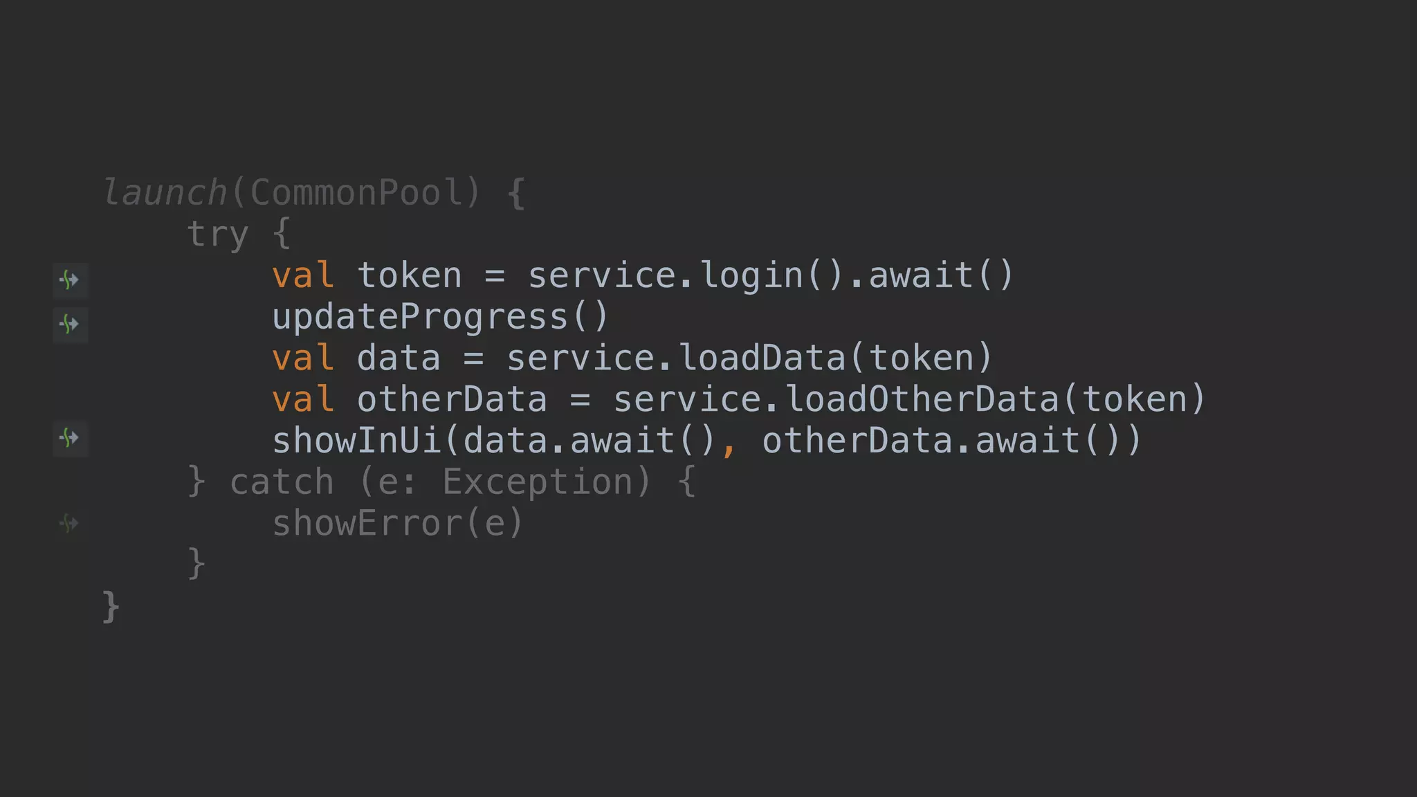 launch(CommonPool) { try { val token = service.login().await() updateProgress() val data = service.loadData(token) val otherData = service.loadOtherData(token) showInUi(data.await(), otherData.await()) } catch (e: Exception) { showError(e) }__ }___ 