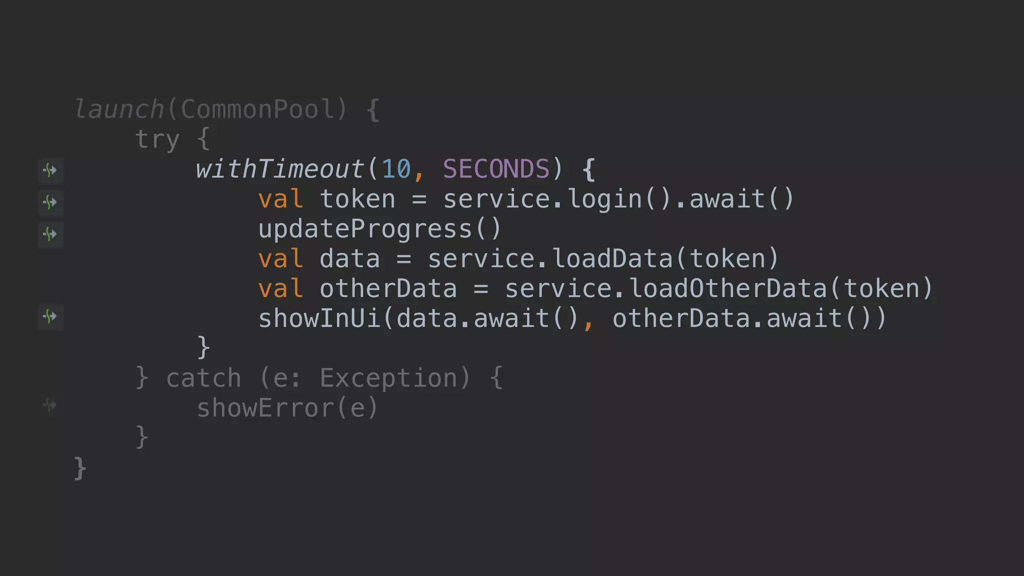 launch(CommonPool) { try { withTimeout(10, SECONDS) { val token = service.login().await() updateProgress() val data = service.loadData(token) val otherData = service.loadOtherData(token) showInUi(data.await(), otherData.await()) }B } catch (e: Exception) { showError(e) }__ }___ 