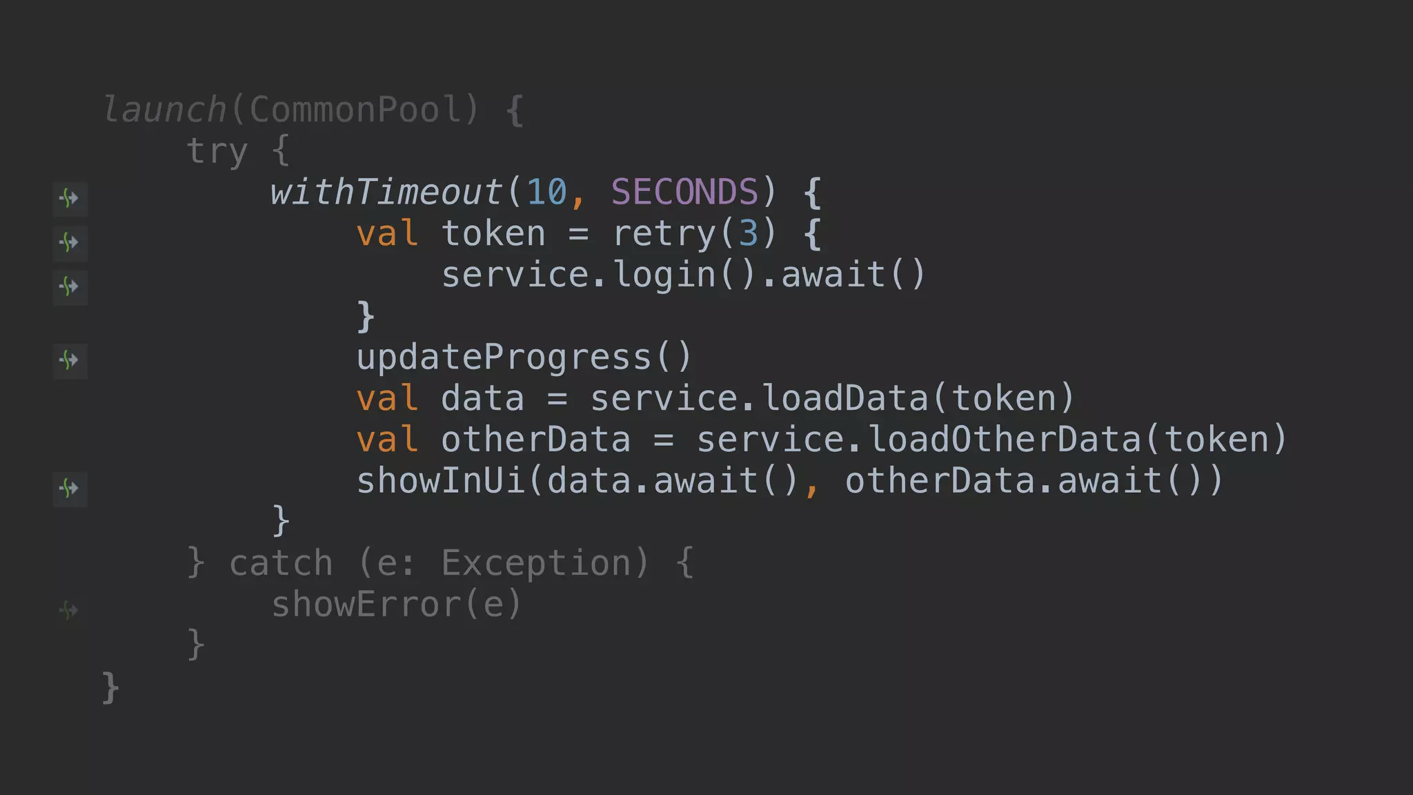 launch(CommonPool) { try { withTimeout(10, SECONDS) { val token = retry(3) { service.login().await() }T updateProgress() val data = service.loadData(token) val otherData = service.loadOtherData(token) showInUi(data.await(), otherData.await()) }B } catch (e: Exception) { showError(e) }__ }___ 