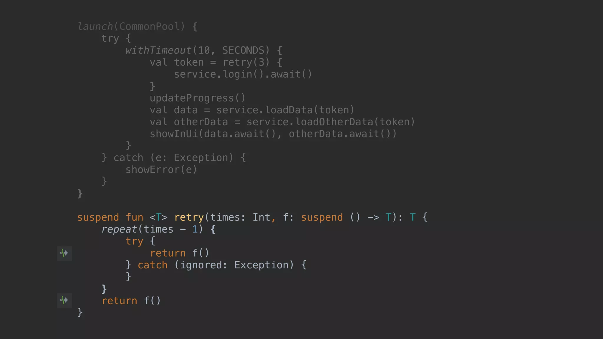 launch(CommonPool) { try { withTimeout(10, SECONDS) { val token = retry(3) { service.login().await() }T updateProgress() val data = service.loadData(token) val otherData = service.loadOtherData(token) showInUi(data.await(), otherData.await()) }B } catch (e: Exception) { showError(e) }__ }___ suspend fun <T> retry(times: Int, f: suspend () -> T): T { repeat(times - 1) { try { return f() } catch (ignored: Exception) { } } return f() } 