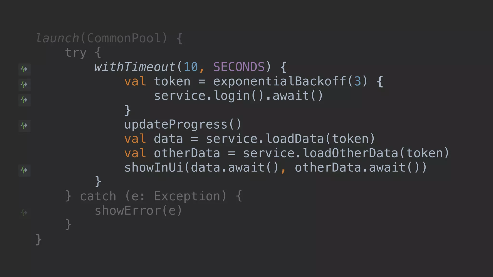 launch(CommonPool) { try { withTimeout(10, SECONDS) { val token = exponentialBackoff(3) { service.login().await() }T updateProgress() val data = service.loadData(token) val otherData = service.loadOtherData(token) showInUi(data.await(), otherData.await()) }B } catch (e: Exception) { showError(e) }__ }___ 