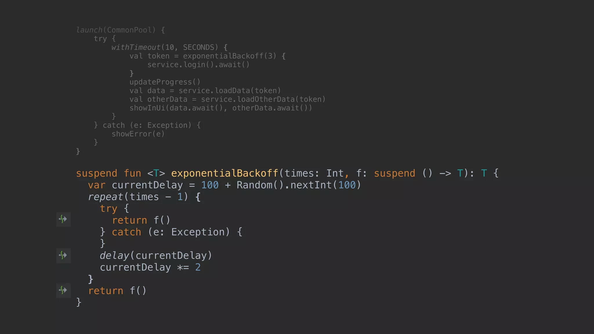 launch(CommonPool) { try { withTimeout(10, SECONDS) { val token = exponentialBackoff(3) { service.login().await() }T updateProgress() val data = service.loadData(token) val otherData = service.loadOtherData(token) showInUi(data.await(), otherData.await()) }B } catch (e: Exception) { showError(e) }__ }___ suspend fun <T> exponentialBackoff(times: Int, f: suspend () -> T): T { var currentDelay = 100 + Random().nextInt(100) repeat(times - 1) { try { return f() } catch (e: Exception) { } delay(currentDelay) currentDelay *= 2 } return f() } 