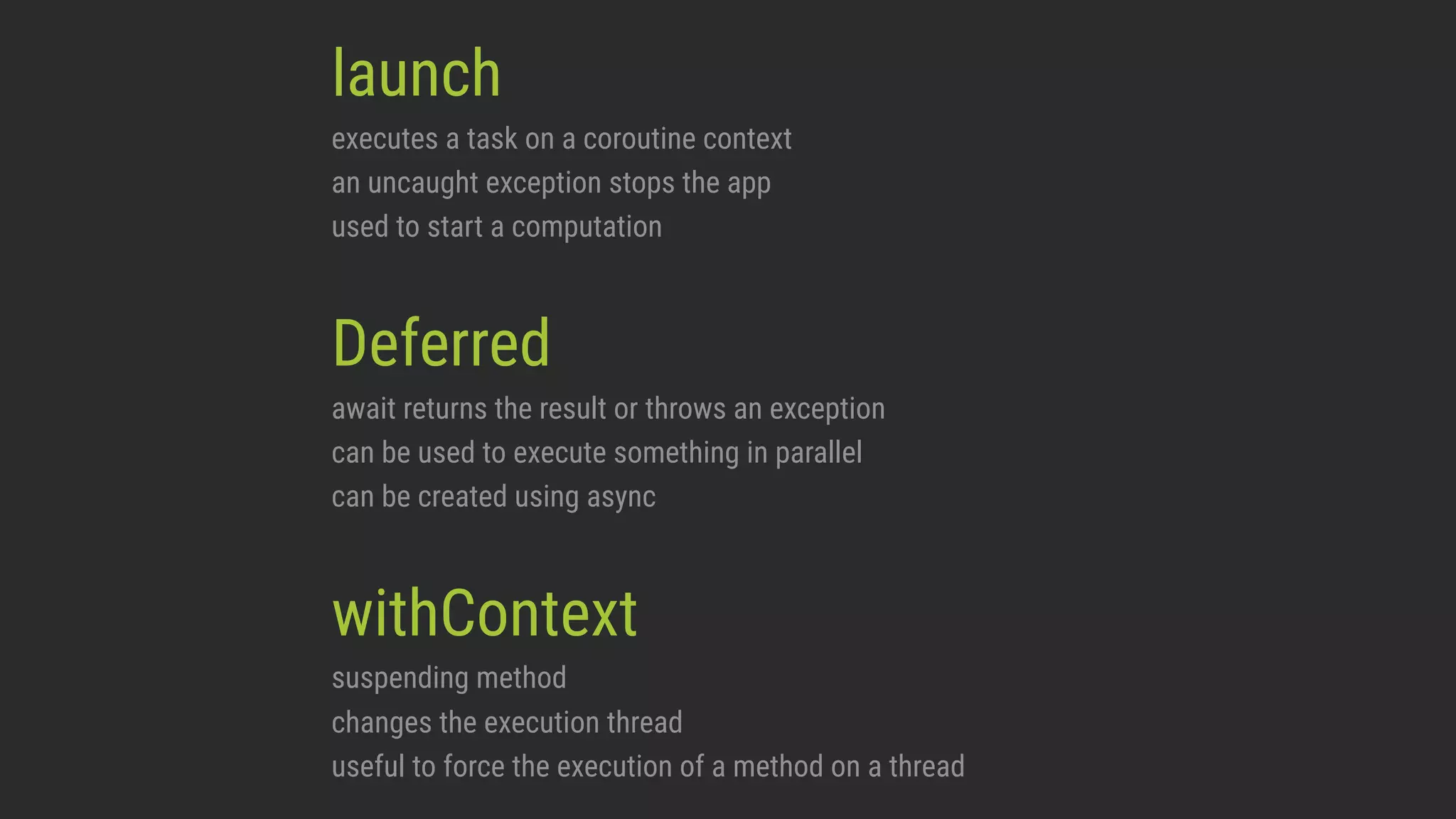 launch executes a task on a coroutine context an uncaught exception stops the app used to start a computation Deferred await returns the result or throws an exception can be used to execute something in parallel can be created using async withContext suspending method changes the execution thread useful to force the execution of a method on a thread 