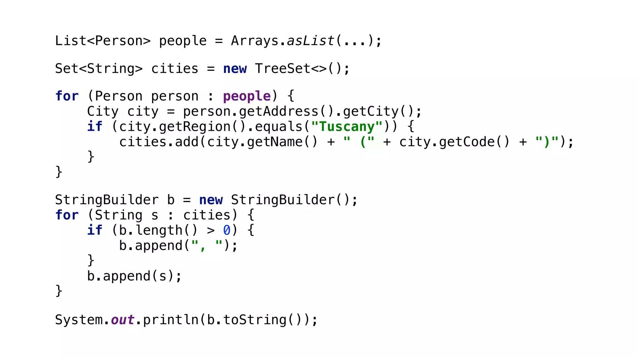 for (Person person : people) { City city = person.getAddress().getCity(); if (city.getRegion().equals("Tuscany")) { cities.add(city.getName() + " (" + city.getCode() + ")"); }1 }2 System.out.println(b.toString()); List<Person> people = Arrays.asList(...); StringBuilder b = new StringBuilder(); for (String s : cities) { if (b.length() > 0) { b.append(", "); }3 b.append(s); }4 Set<String> cities = new TreeSet<>(); 