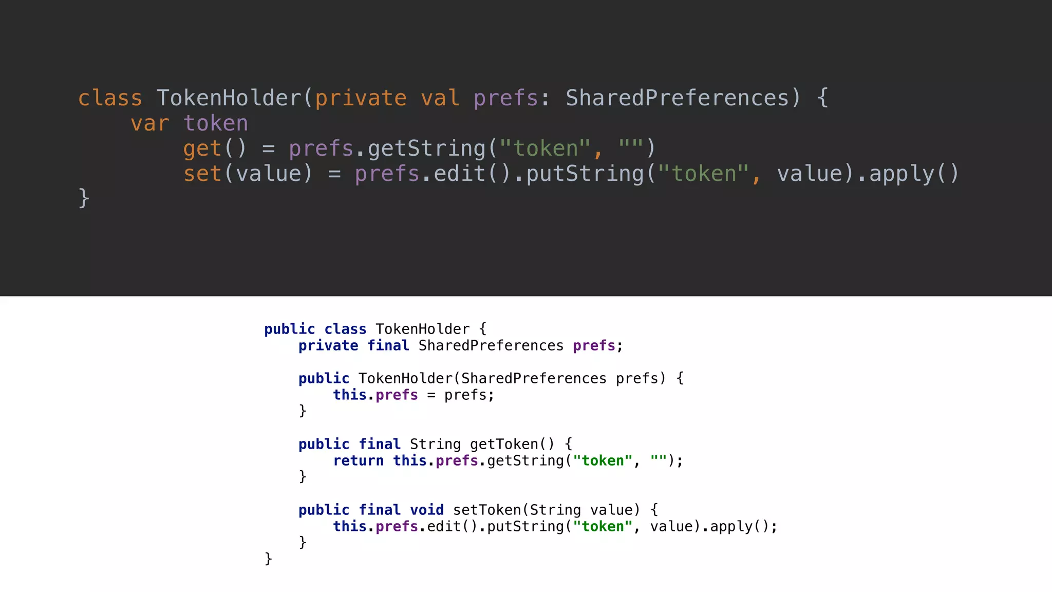 class TokenHolder(private val prefs: SharedPreferences) { var token get() = prefs.getString("token", "") set(value) = prefs.edit().putString("token", value).apply() }1 public class TokenHolder { private final SharedPreferences prefs; public TokenHolder(SharedPreferences prefs) { this.prefs = prefs; }1 public final String getToken() { return this.prefs.getString("token", ""); }2 public final void setToken(String value) { this.prefs.edit().putString("token", value).apply(); }3 }4 