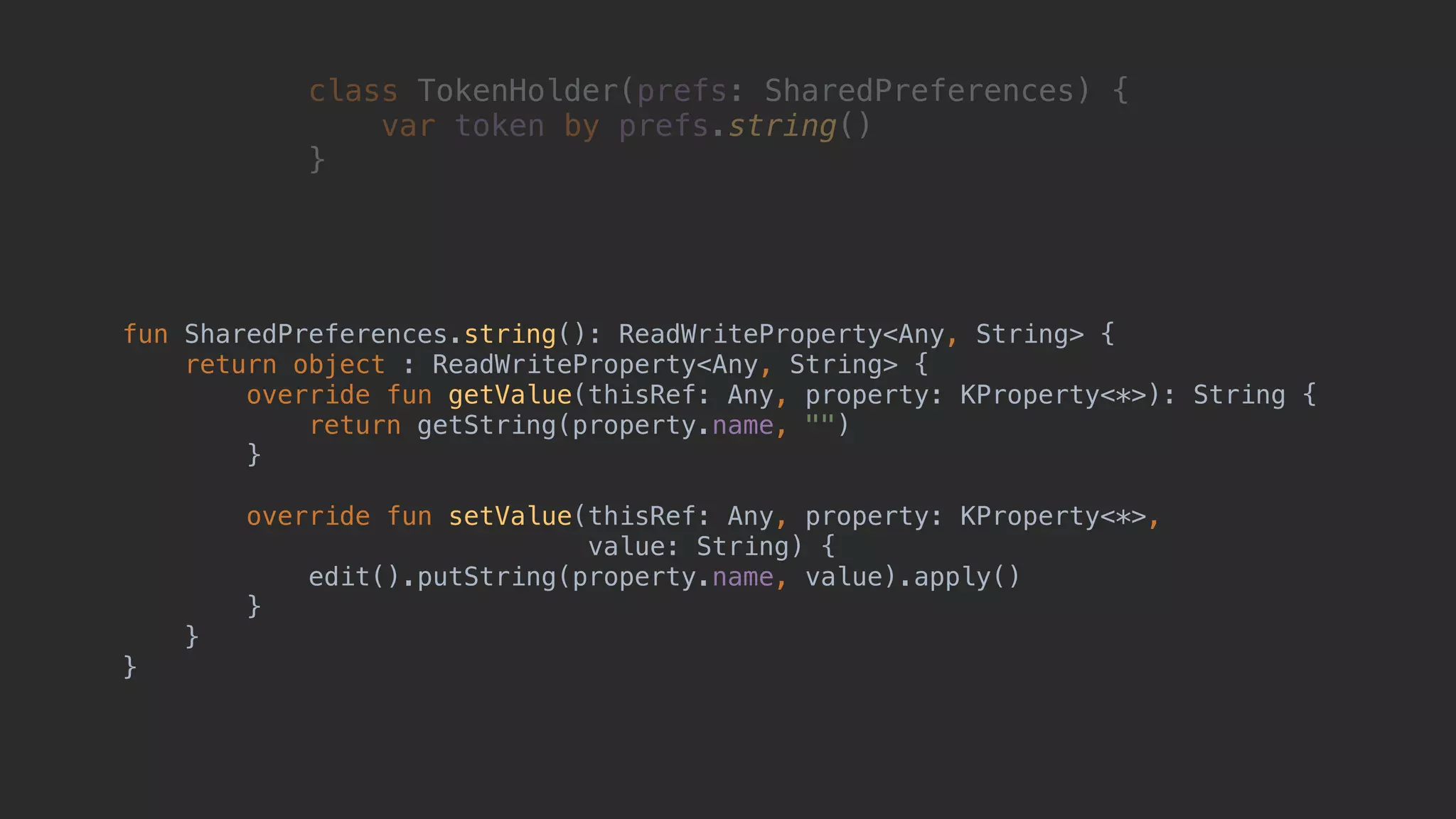 class TokenHolder(prefs: SharedPreferences) { var token by prefs.string() }1 fun SharedPreferences.string(): ReadWriteProperty<Any, String> { return object : ReadWriteProperty<Any, String> { override fun getValue(thisRef: Any, property: KProperty<*>): String { return getString(property.name, "") }2 override fun setValue(thisRef: Any, property: KProperty<*>, value: String) { edit().putString(property.name, value).apply() }3 }4 }5 