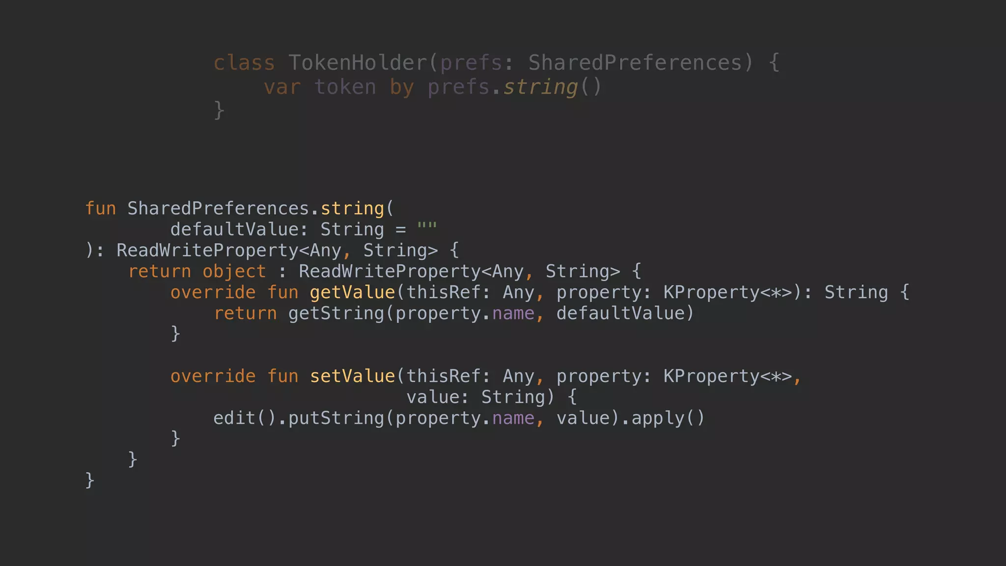fun SharedPreferences.string( defaultValue: String = "" ): ReadWriteProperty<Any, String> { return object : ReadWriteProperty<Any, String> { override fun getValue(thisRef: Any, property: KProperty<*>): String { return getString(property.name, defaultValue) }2 override fun setValue(thisRef: Any, property: KProperty<*>, value: String) { edit().putString(property.name, value).apply() }3 }4 }5 class TokenHolder(prefs: SharedPreferences) { var token by prefs.string() }1 