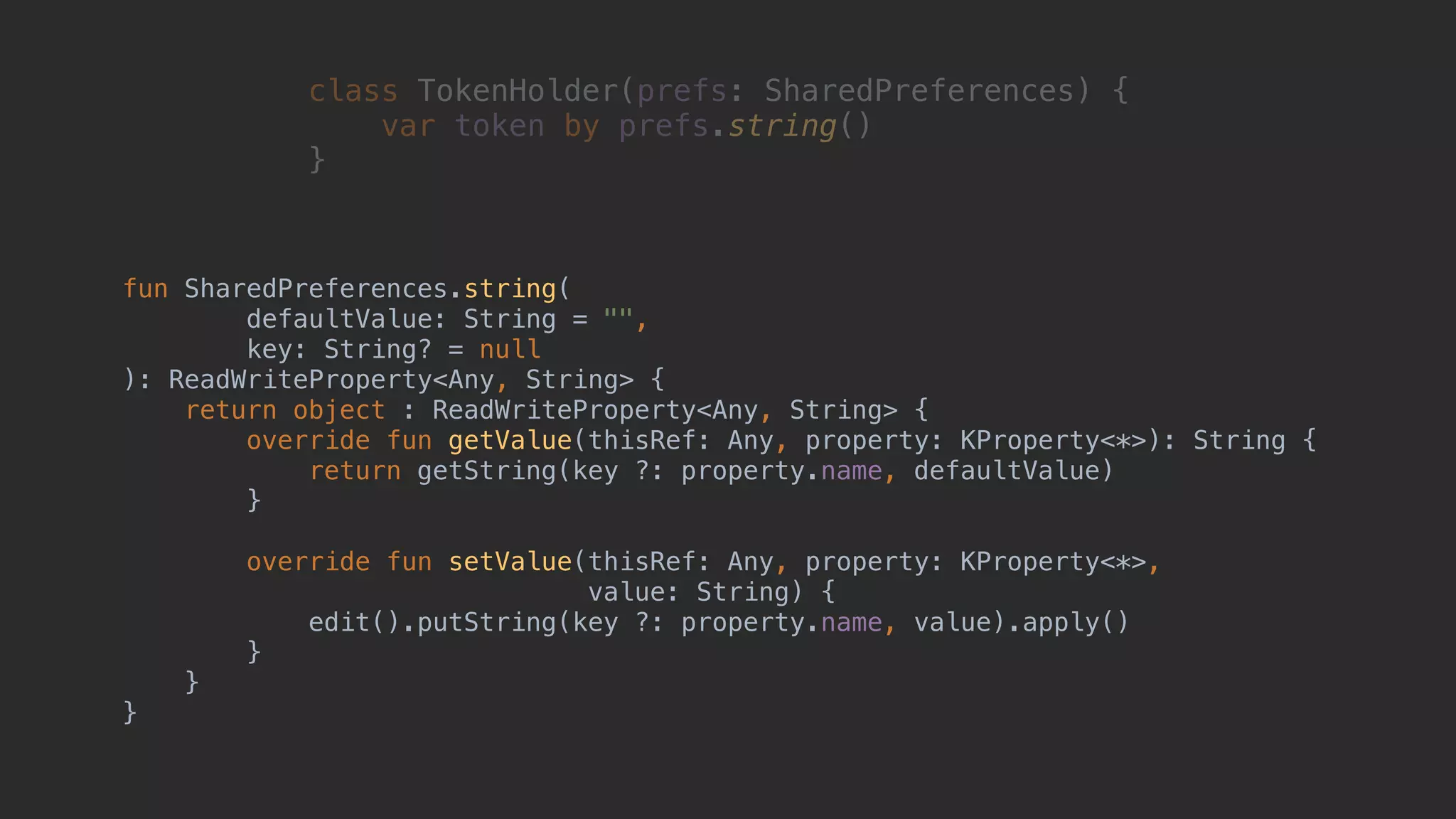 fun SharedPreferences.string( defaultValue: String = "", key: String? = null ): ReadWriteProperty<Any, String> { return object : ReadWriteProperty<Any, String> { override fun getValue(thisRef: Any, property: KProperty<*>): String { return getString(key ?: property.name, defaultValue) }2 override fun setValue(thisRef: Any, property: KProperty<*>, value: String) { edit().putString(key ?: property.name, value).apply() }3 }4 }5 class TokenHolder(prefs: SharedPreferences) { var token by prefs.string() }1 