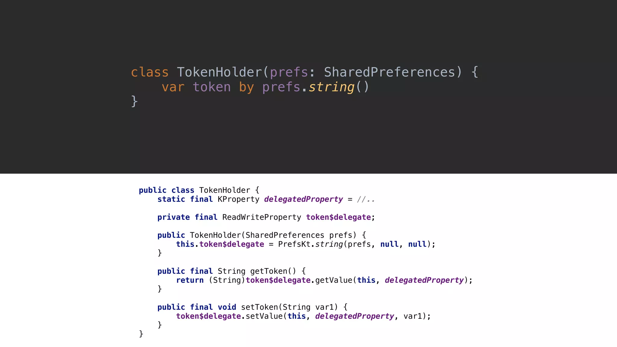 class TokenHolder(prefs: SharedPreferences) { var token by prefs.string() }1 public class TokenHolder { static final KProperty delegatedProperty = //.. private final ReadWriteProperty token$delegate; public TokenHolder(SharedPreferences prefs) { this.token$delegate = PrefsKt.string(prefs, null, null); }1 public final String getToken() { return (String)token$delegate.getValue(this, delegatedProperty); }2 public final void setToken(String var1) { token$delegate.setValue(this, delegatedProperty, var1); }3 }4 