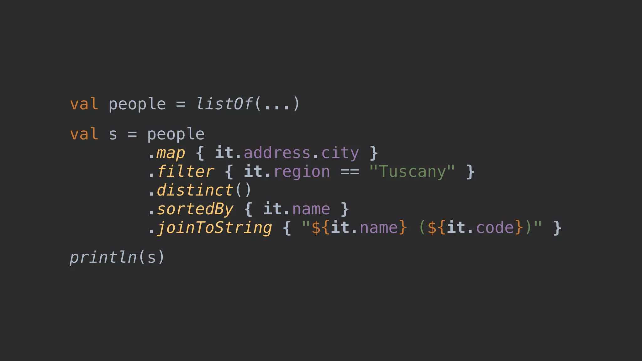 val people = listOf(...) val s = people .map { it.address.city } .filter { it.region == "Tuscany" } .distinct() .sortedBy { it.name } .joinToString { "${it.name} (${it.code})" } println(s) 
