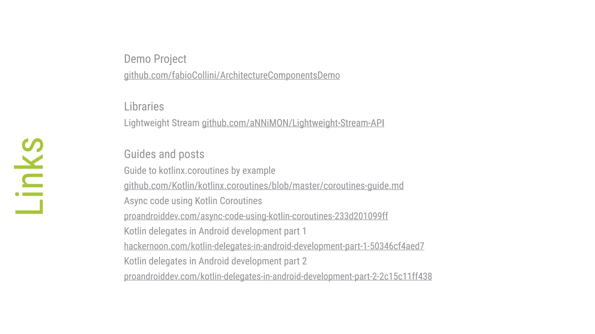 Links Demo Project github.com/fabioCollini/ArchitectureComponentsDemo Libraries Lightweight Stream github.com/aNNiMON/Lightweight-Stream-API Guides and posts Guide to kotlinx.coroutines by example github.com/Kotlin/kotlinx.coroutines/blob/master/coroutines-guide.md Async code using Kotlin Coroutines proandroiddev.com/async-code-using-kotlin-coroutines-233d201099ff Kotlin delegates in Android development part 1 hackernoon.com/kotlin-delegates-in-android-development-part-1-50346cf4aed7 Kotlin delegates in Android development part 2 proandroiddev.com/kotlin-delegates-in-android-development-part-2-2c15c11ff438 