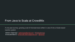 From Java to Scala at CrowdMix
A one-year journey, growing a set of microservices written in Java 8 into a Scala-based
reactive system
Stefano Galarraga - galarragas@gmail.com - @stefgalarraga
Emanuele Blanco - emanuele.blanco@gmail.com - @manub
 
