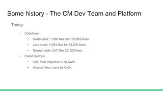 Some history - The CM Dev Team and Platform
Today:
• Codebase
• Scala code: 1,858 files for 132,926 lines
• Java code: 1,093 files for 93,293 lines
• Groovy code: 237 files 28,120 lines
• Client platform
• iOS: from Objective-C to Swift
• Android: from Java to Kotlin
 