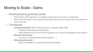 Moving to Scala - Gains
• Attracting/keeping good/right people
• Most of devs with experience in scalable systems were very keen on using Scala
• Most of the developers were asking during interviews how much Java code they would have
had to maintain
• Frameworks:
• Testing frameworks: Much more expressive, compact. Better tests
• Property-based testing, better fixtures
• Initial attempts to get rid of JUnit using Spock (on Groovy) but Scalatest is far superior
• Reactive frameworks:
• See above. Java has good stuff too (Hystrix, ...)
• Data processing layer:
• Spark is available for Java but fits Scala much better
 