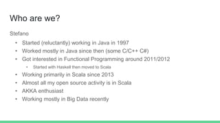 Who are we?
Stefano
• Started (reluctantly) working in Java in 1997
• Worked mostly in Java since then (some C/C++ C#)
• Got interested in Functional Programming around 2011/2012
• Started with Haskell then moved to Scala
• Working primarily in Scala since 2013
• Almost all my open source activity is in Scala
• AKKA enthusiast
• Working mostly in Big Data recently
 