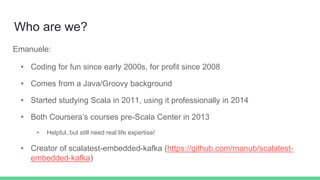 Who are we?
Emanuele:
• Coding for fun since early 2000s, for profit since 2008
• Comes from a Java/Groovy background
• Started studying Scala in 2011, using it professionally in 2014
• Both Coursera’s courses pre-Scala Center in 2013
• Helpful, but still need real life expertise!
• Creator of scalatest-embedded-kafka (https://github.com/manub/scalatest-
embedded-kafka)
 