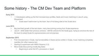 Some history - The CM Dev Team and Platform
Early 2015
• ~ 5 developers setting up the first microservices (profiles, feeds and music matching) in Java 8 using
Dropwizard
• Scala wasn’t well known by the team, fear of not being able to hire Scala devs
June 2015
• Big (and fast) growth of the tech team, many devs joining coming from Scala experience
• Java 8 - while better than previous versions - still felt verbose for the Scala guys, trying to convince the rest of
the team to adopt Scala for expressiveness and conciseness
September 2015
• First microservices in Scala, new functionalities in feeds service written in Scala, music matching completely
rewritten (for other reasons too)
• Starting to experiment with AKKA Streams (1.0)
• More Scala Devs joining (mostly Big Data)
• Beginning to write first ETL processors in Spark
 