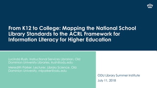 From K12 to College: Mapping the National School
Library Standards to the ACRL Framework for
Information Literacy for Higher Education
Lucinda Rush, Instructional Services Librarian, Old
Dominion University Libraries, lrush@odu.edu
Meredith Parker, Lecturer, Library Science, Old
Dominion University, mlparker@odu.edu
ODU Library Summer Institute
July 11, 2018
 
