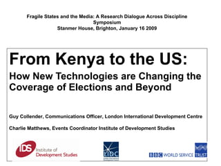 From Kenya to the US:  How New Technologies are Changing the Coverage of Elections and Beyond Guy Collender,  Communications  Officer, London International Development Centre Charlie Matthews, Events Coordinator Institute of Development Studies Fragile States and the Media: A Research Dialogue Across Discipline Symposium Stanmer House, Brighton, January 16 2009 