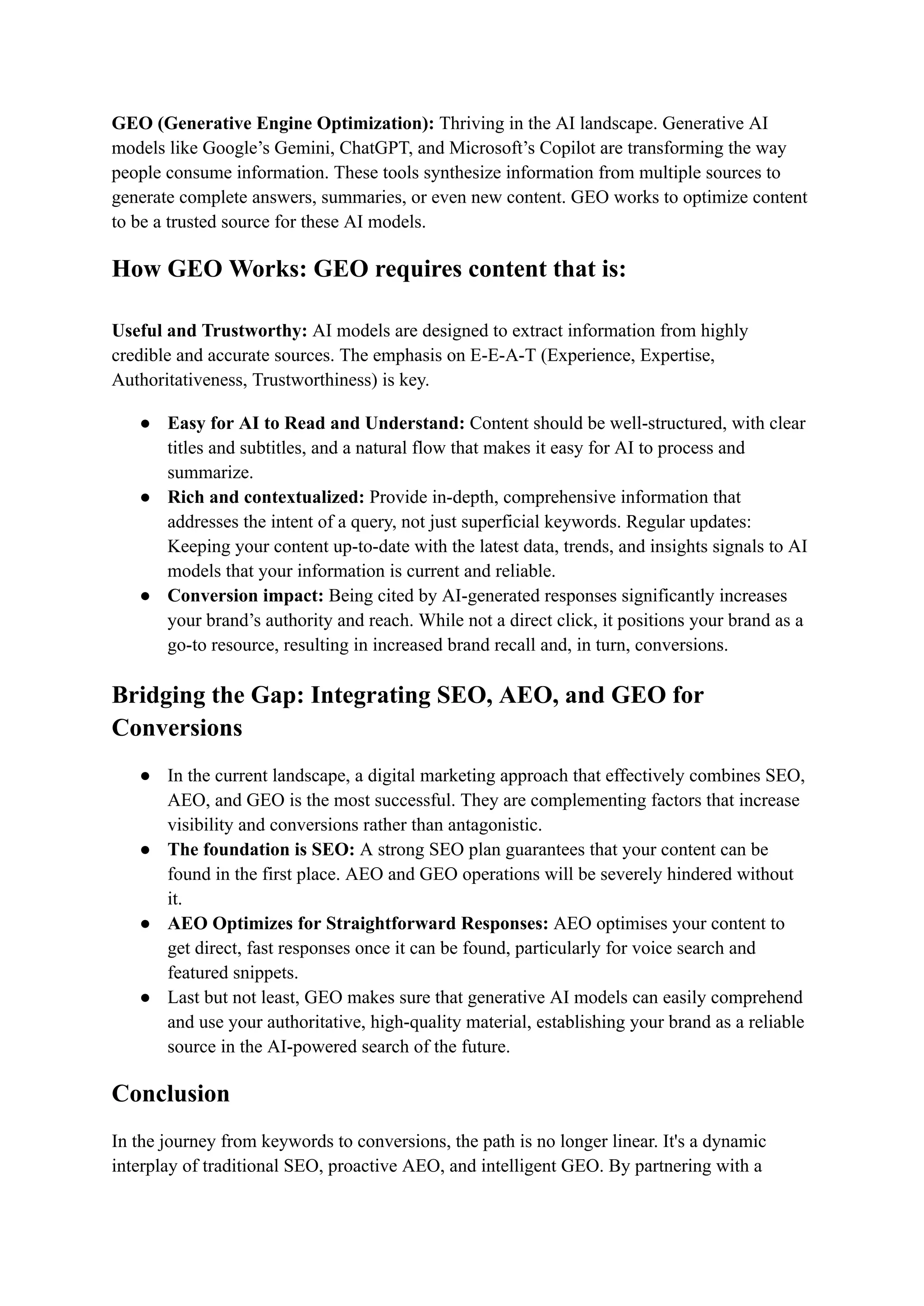 GEO (Generative Engine Optimization): Thriving in the AI ​
​
landscape. Generative AI
models like Google’s Gemini, ChatGPT, and Microsoft’s Copilot are transforming the way
people consume information. These tools synthesize information from multiple sources to
generate complete answers, summaries, or even new content. GEO works to optimize content
to be a trusted source for these AI models.
How GEO Works: GEO requires content that is:​
​
Useful and Trustworthy: AI models are designed to extract information from highly
credible and accurate sources. The emphasis on E-E-A-T (Experience, Expertise,
Authoritativeness, Trustworthiness) is key.
●​ Easy for AI to Read and Understand: Content should be well-structured, with clear
titles and subtitles, and a natural flow that makes it easy for AI to process and
summarize.
●​ Rich and contextualized: Provide in-depth, comprehensive information that
addresses the intent of a query, not just superficial keywords. Regular updates:
Keeping your content up-to-date with the latest data, trends, and insights signals to AI
models that your information is current and reliable.
●​ Conversion impact: Being cited by AI-generated responses significantly increases
your brand’s authority and reach. While not a direct click, it positions your brand as a
go-to resource, resulting in increased brand recall and, in turn, conversions.
Bridging the Gap: Integrating SEO, AEO, and GEO for
Conversions
●​ In the current landscape, a digital marketing approach that effectively combines SEO,
AEO, and GEO is the most successful. They are complementing factors that increase
visibility and conversions rather than antagonistic.
●​ The foundation is SEO: A strong SEO plan guarantees that your content can be
found in the first place. AEO and GEO operations will be severely hindered without
it.
●​ AEO Optimizes for Straightforward Responses: AEO optimises your content to
get direct, fast responses once it can be found, particularly for voice search and
featured snippets.
●​ Last but not least, GEO makes sure that generative AI models can easily comprehend
and use your authoritative, high-quality material, establishing your brand as a reliable
source in the AI-powered search of the future.
Conclusion
In the journey from keywords to conversions, the path is no longer linear. It's a dynamic
interplay of traditional SEO, proactive AEO, and intelligent GEO. By partnering with a
 