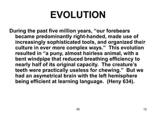 45 12
EVOLUTION
During the past five million years, “our forebears
became predominantly right-handed, made use of
increasingly sophisticated tools, and organized their
culture in ever more complex ways.” This evolution
resulted in “a puny, almost hairless animal, with a
bent windpipe that reduced breathing efficiency to
nearly half of its original capacity. The creature’s
teeth were practically useless for chewing.” But we
had an asymetrical brain with the left hemisphere
being efficient at learning language. (Heny 634).
 