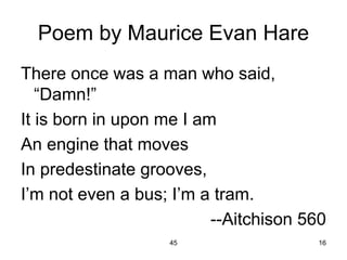 45 16
Poem by Maurice Evan Hare
There once was a man who said,
“Damn!”
It is born in upon me I am
An engine that moves
In predestinate grooves,
I’m not even a bus; I’m a tram.
--Aitchison 560
 