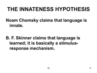 45 17
THE INNATENESS HYPOTHESIS
Noam Chomsky claims that language is
innate.
B. F. Skinner claims that language is
learned; it is basically a stimulus-
response mechanism.
 