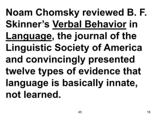 45 18
Noam Chomsky reviewed B. F.
Skinner’s Verbal Behavior in
Language, the journal of the
Linguistic Society of America
and convincingly presented
twelve types of evidence that
language is basically innate,
not learned.
 