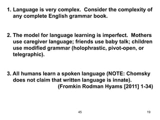 45 19
1. Language is very complex. Consider the complexity of
any complete English grammar book.
2. The model for language learning is imperfect. Mothers
use caregiver language; friends use baby talk; children
use modified grammar (holophrastic, pivot-open, or
telegraphic).
3. All humans learn a spoken language (NOTE: Chomsky
does not claim that written language is innate).
(Fromkin Rodman Hyams [2011] 1-34)
 