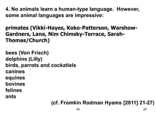 45 20
4. No animals learn a human-type language. However,
some animal languages are impressive:
primates (Vikki-Hayes, Koko-Patterson, Warshow-
Gardners, Lana, Nim Chimsky-Terrace, Sarah-
Thomas/Church)
bees (Von Frisch)
dolphins (Lilly)
birds, parrots and cockatiels
canines
equines
bovines
felines
ants
(cf. Fromkin Rodman Hyams [2011] 21-27)
 