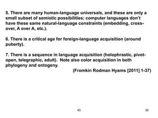 45 30
5. There are many human-language universals, and these are only a
small subset of semiotic possibilities; computer languages don’t
have these same natural-language constraints (embedding, cross-
over, A over A, etc.).
6. There is a critical age for foreign-language acquisition (around
puberty).
7. There is a sequence in language acquisition (holophrastic, pivot-
open, telegraphic, adult). Note also color acquisition in both
phylogeny and ontogeny.
(Fromkin Rodman Hyams [2011] 1-37)
 