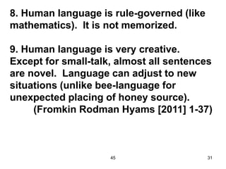 45 31
8. Human language is rule-governed (like
mathematics). It is not memorized.
9. Human language is very creative.
Except for small-talk, almost all sentences
are novel. Language can adjust to new
situations (unlike bee-language for
unexpected placing of honey source).
(Fromkin Rodman Hyams [2011] 1-37)
 