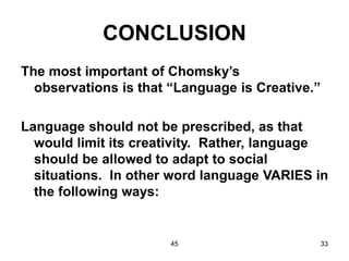 45 33
CONCLUSION
The most important of Chomsky’s
observations is that “Language is Creative.”
Language should not be prescribed, as that
would limit its creativity. Rather, language
should be allowed to adapt to social
situations. In other word language VARIES in
the following ways:
 