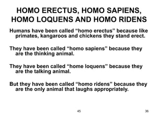 45 36
HOMO ERECTUS, HOMO SAPIENS,
HOMO LOQUENS AND HOMO RIDENS
Humans have been called “homo erectus” because like
primates, kangaroos and chickens they stand erect.
They have been called “homo sapiens” because they
are the thinking animal.
They have been called “home loquens” because they
are the talking animal.
But they have been called “homo ridens” because they
are the only animal that laughs appropriately.
 