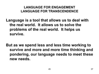 45 37
LANGUAGE FOR ENGAGEMENT
LANGUAGE FOR TRANSCENDENCE
Language is a tool that allows us to deal with
the real world. It allows us to solve the
problems of the real world. It helps us
survive.
But as we spend less and less time working to
survive and more and more time thinking and
pondering, our language needs to meet these
new needs.
 