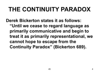 45 4
THE CONTINUITY PARADOX
Derek Bickerton states it as follows:
“Until we cease to regard language as
primarily communicative and begin to
treat it as primarily representational, we
cannot hope to escape from the
Continuity Paradox” (Bickerton 689).
 