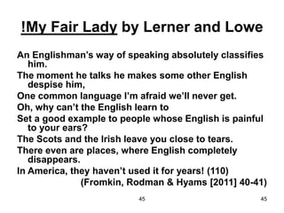 45 45
!My Fair Lady by Lerner and Lowe
An Englishman’s way of speaking absolutely classifies
him.
The moment he talks he makes some other English
despise him,
One common language I’m afraid we’ll never get.
Oh, why can’t the English learn to
Set a good example to people whose English is painful
to your ears?
The Scots and the Irish leave you close to tears.
There even are places, where English completely
disappears.
In America, they haven’t used it for years! (110)
(Fromkin, Rodman & Hyams [2011] 40-41)
 