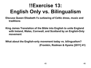 45 46
!!Exercise 13:
English Only vs. Bilingualism
Discuss Queen Elizabeth I’s outlawing of Celtic dress, music and
traditions
King James Translation of the Bible into English to unite England
with Ireland, Wales, Cornwall, and Scotland by an English-Only
movement
What about the English-only movement today vs. bilingualism?
(Fromkin, Rodman & Hyams [2011] 41)
 