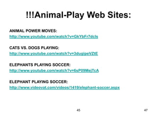 45 47
!!!Animal-Play Web Sites:
ANIMAL POWER MOVES:
http://www.youtube.com/watch?v=GkYbFr7dcIs
CATS VS. DOGS PLAYING:
http://www.youtube.com/watch?v=3dugipeVZtE
ELEPHANTS PLAYING SOCCER:
http://www.youtube.com/watch?v=6sP09MejTcA
ELEPHANT PLAYING SOCCER:
http://www.videovat.com/videos/1419/elephant-soccer.aspx
 