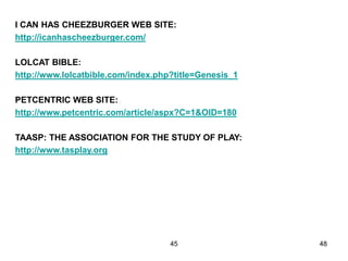 45 48
I CAN HAS CHEEZBURGER WEB SITE:
http://icanhascheezburger.com/
LOLCAT BIBLE:
http://www.lolcatbible.com/index.php?title=Genesis_1
PETCENTRIC WEB SITE:
http://www.petcentric.com/article/aspx?C=1&OID=180
TAASP: THE ASSOCIATION FOR THE STUDY OF PLAY:
http://www.tasplay.org
 