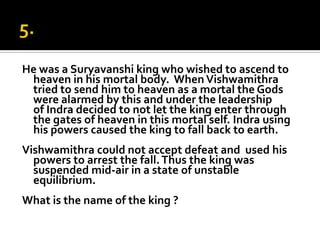 He was a Suryavanshi king who wished to ascend to
 heaven in his mortal body. When Vishwamithra
 tried to send him to heaven as a mortal the Gods
 were alarmed by this and under the leadership
 of Indra decided to not let the king enter through
 the gates of heaven in this mortal self. Indra using
 his powers caused the king to fall back to earth.
Vishwamithra could not accept defeat and used his
  powers to arrest the fall. Thus the king was
  suspended mid-air in a state of unstable
  equilibrium.
What is the name of the king ?
 