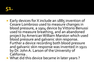    Early devices for X include an 1885 invention of
    Cesare Lombroso used to measure changes in
    blood pressure, a 1904 device by Vittorio Benussi
    used to measure breathing, and an abandoned
    project by American William Marston which used
    blood pressure and galvanic skin response.
    Further a device recording both blood pressure
    and galvanic skin response was invented in 1921
    by Dr. John A. Larson of the University of
    California .
   What did this device became in later years ?
 