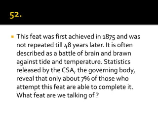    This feat was first achieved in 1875 and was
    not repeated till 48 years later. It is often
    described as a battle of brain and brawn
    against tide and temperature. Statistics
    released by the CSA, the governing body,
    reveal that only about 7% of those who
    attempt this feat are able to complete it.
    What feat are we talking of ?
 