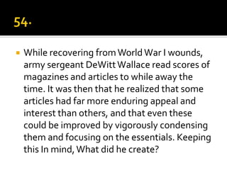    While recovering from World War I wounds,
    army sergeant DeWitt Wallace read scores of
    magazines and articles to while away the
    time. It was then that he realized that some
    articles had far more enduring appeal and
    interest than others, and that even these
    could be improved by vigorously condensing
    them and focusing on the essentials. Keeping
    this In mind, What did he create?
 
