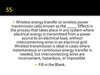   Wireless energy transfer or wireless power
 transmission (also known as the _____ Effect) is
the process that takes place in any system where
   electrical energy is transmitted from a power
        source to an electrical load, without
     interconnecting wires in an electrical grid.
   Wireless transmission is ideal in cases where
  instantaneous or continuous energy transfer is
       needed, but interconnecting wires are
      inconvenient, hazardous, or impossible.
                 Fill in the Blank.
 