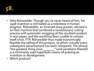  Otto Rohwedder. Though you’ve never heard of him, his
  1928 invention is still hailed as a milestone in human
  progress. Rohwedder, an itinerant Iowa jeweler, devised a
  10-foot machine that combined a revolutionary cutting
  process with automatic wrapping of the resultant product
  in wax paper, and the world has been unable to contain
  itself since. FTP, Rohwedder thus made economically
  feasible the selling of this product, to which virtually every
  subsequent advancement has been compared. The phrase
  "the greatest thing since _______" (and variations thereof)
  is a commonly used hyperbolic means of praising an
  invention or development.
 Which product?
 