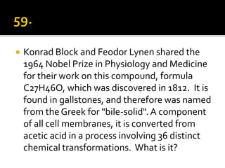    Konrad Block and Feodor Lynen shared the
    1964 Nobel Prize in Physiology and Medicine
    for their work on this compound, formula
    C27H46O, which was discovered in 1812. It is
    found in gallstones, and therefore was named
    from the Greek for "bile-solid". A component
    of all cell membranes, it is converted from
    acetic acid in a process involving 36 distinct
    chemical transformations. What is it?
 